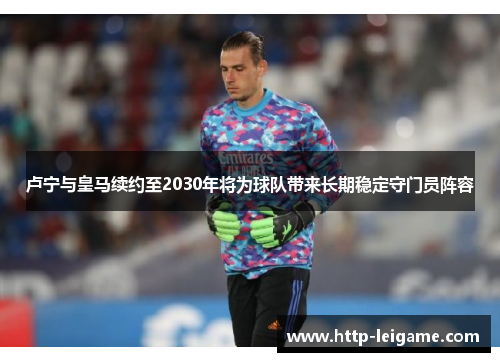 卢宁与皇马续约至2030年将为球队带来长期稳定守门员阵容